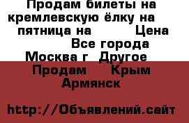 Продам билеты на кремлевскую ёлку на 29.12 пятница на 10.00 › Цена ­ 5 000 - Все города, Москва г. Другое » Продам   . Крым,Армянск